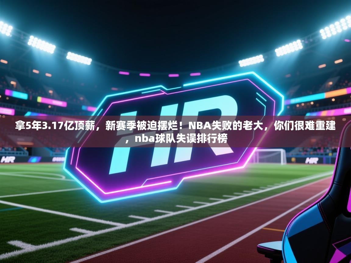 kaiyun sports-拿5年3.17亿顶薪，新赛季被迫摆烂！NBA失败的老大，你们很难重建，nba球队失误排行榜
