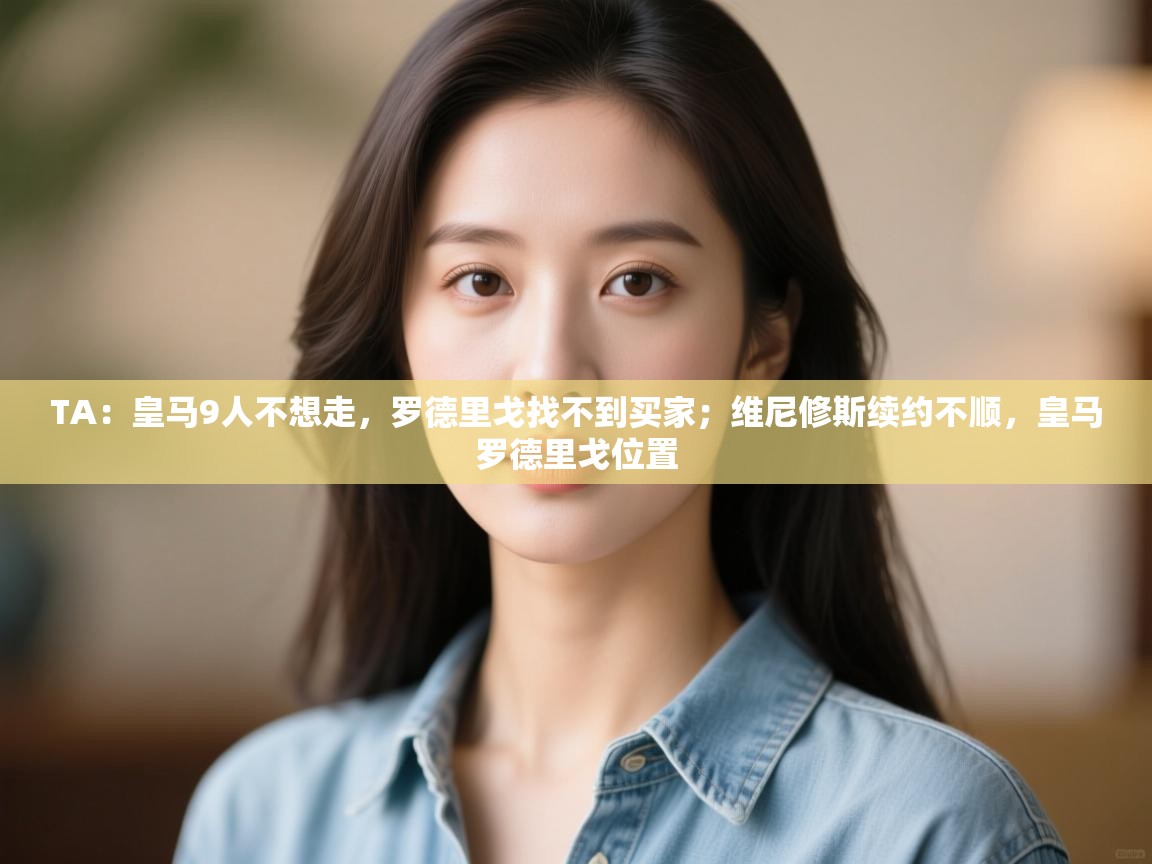 开云体育app投诉-TA：皇马9人不想走，罗德里戈找不到买家；维尼修斯续约不顺，皇马罗德里戈位置