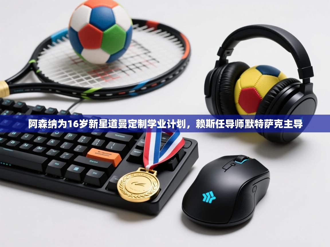 开云体育app下载官网-阿森纳为16岁新星道曼定制学业计划，赖斯任导师默特萨克主导