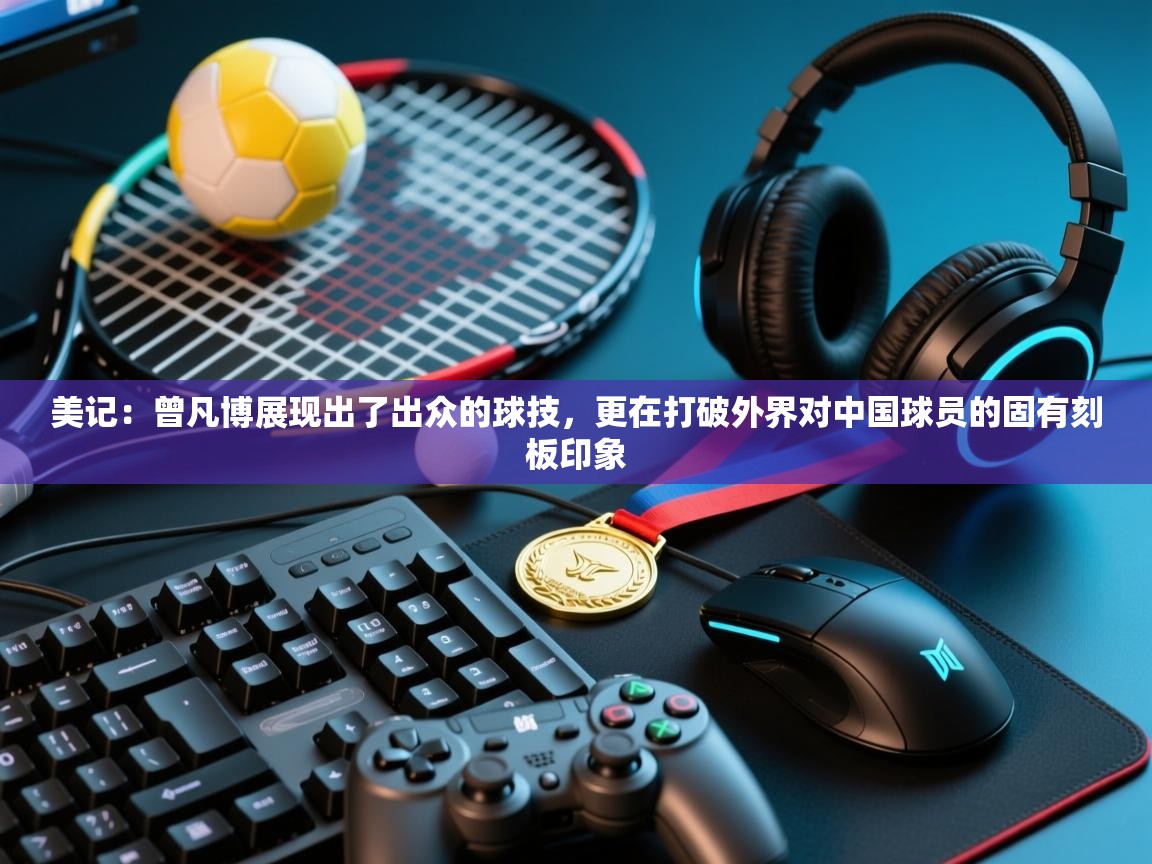 开云kaiyun体育app入口下载官网-美记：曾凡博展现出了出众的球技，更在打破外界对中国球员的固有刻板印象