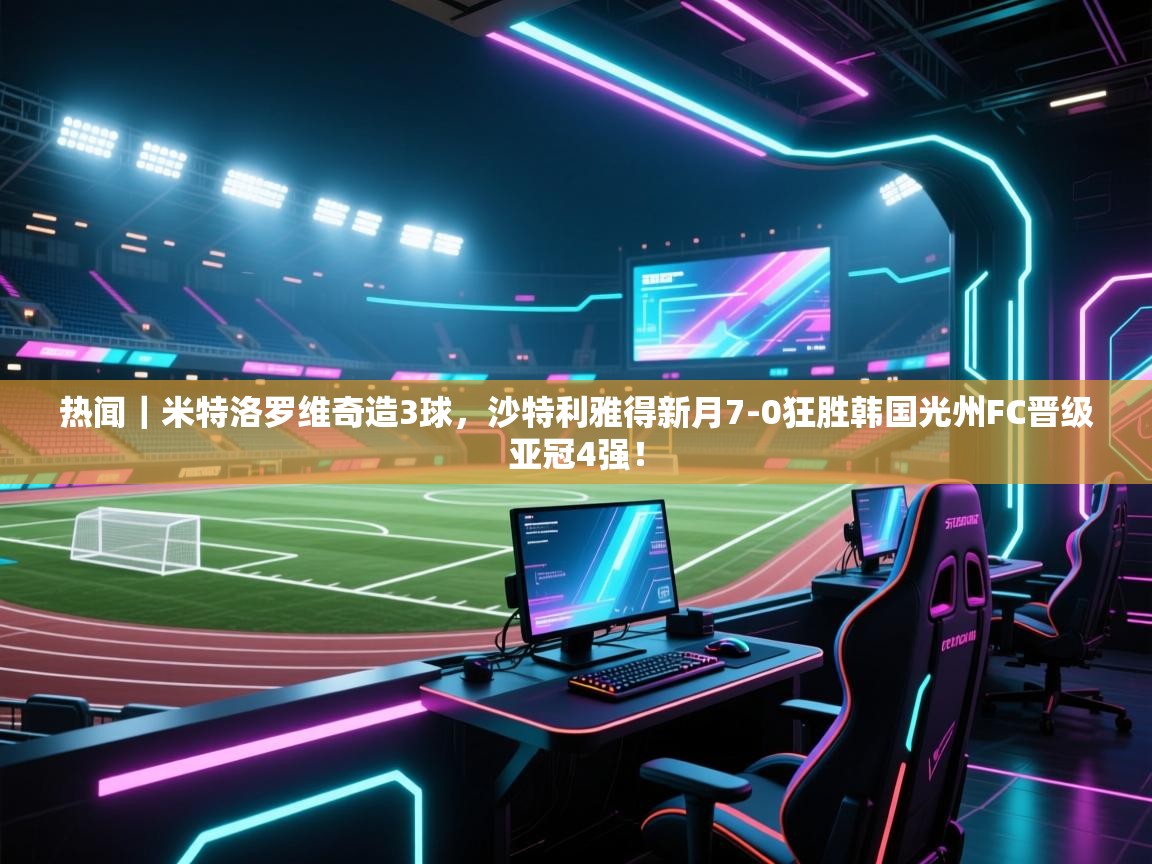 云开官网-热闻｜米特洛罗维奇造3球，沙特利雅得新月7-0狂胜韩国光州FC晋级亚冠4强！