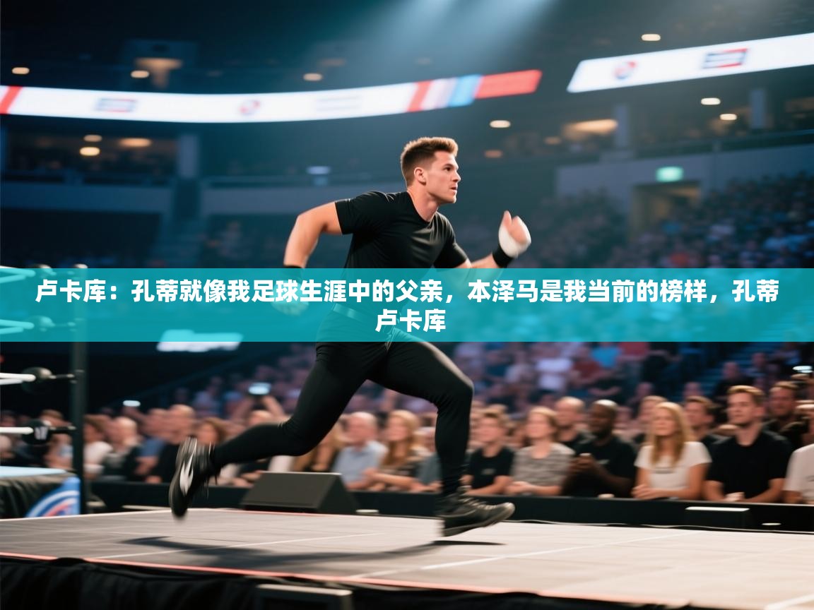 开云体育绑定手机指南-卢卡库：孔蒂就像我足球生涯中的父亲，本泽马是我当前的榜样，孔蒂 卢卡库