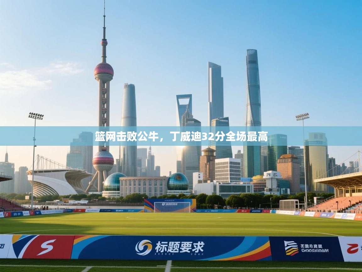 开云体育实名认证入口-篮网击败公牛,丁威迪32分全场最高